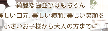 綺麗な歯並びはもちろん美しい口元､美しい横顔､美しい笑顔を小さいお子様から大人の方までに