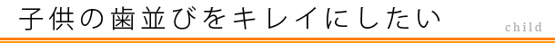 子供の歯並びをキレイにしたい